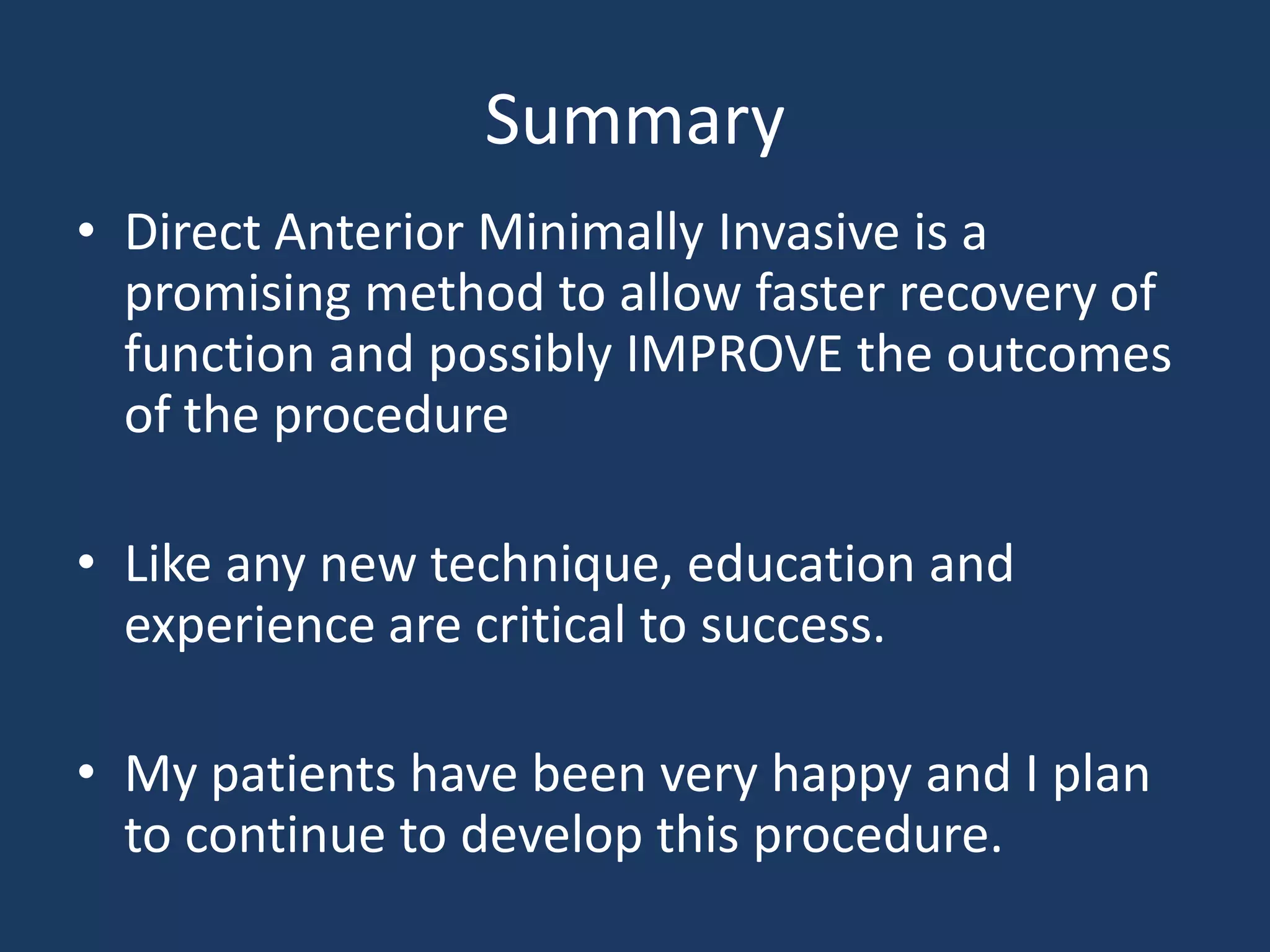 Summary
• Direct Anterior Minimally Invasive is a
promising method to allow faster recovery of
function and possibly IMPROVE the outcomes
of the procedure
• Like any new technique, education and
experience are critical to success.
• My patients have been very happy and I plan
to continue to develop this procedure.
 
