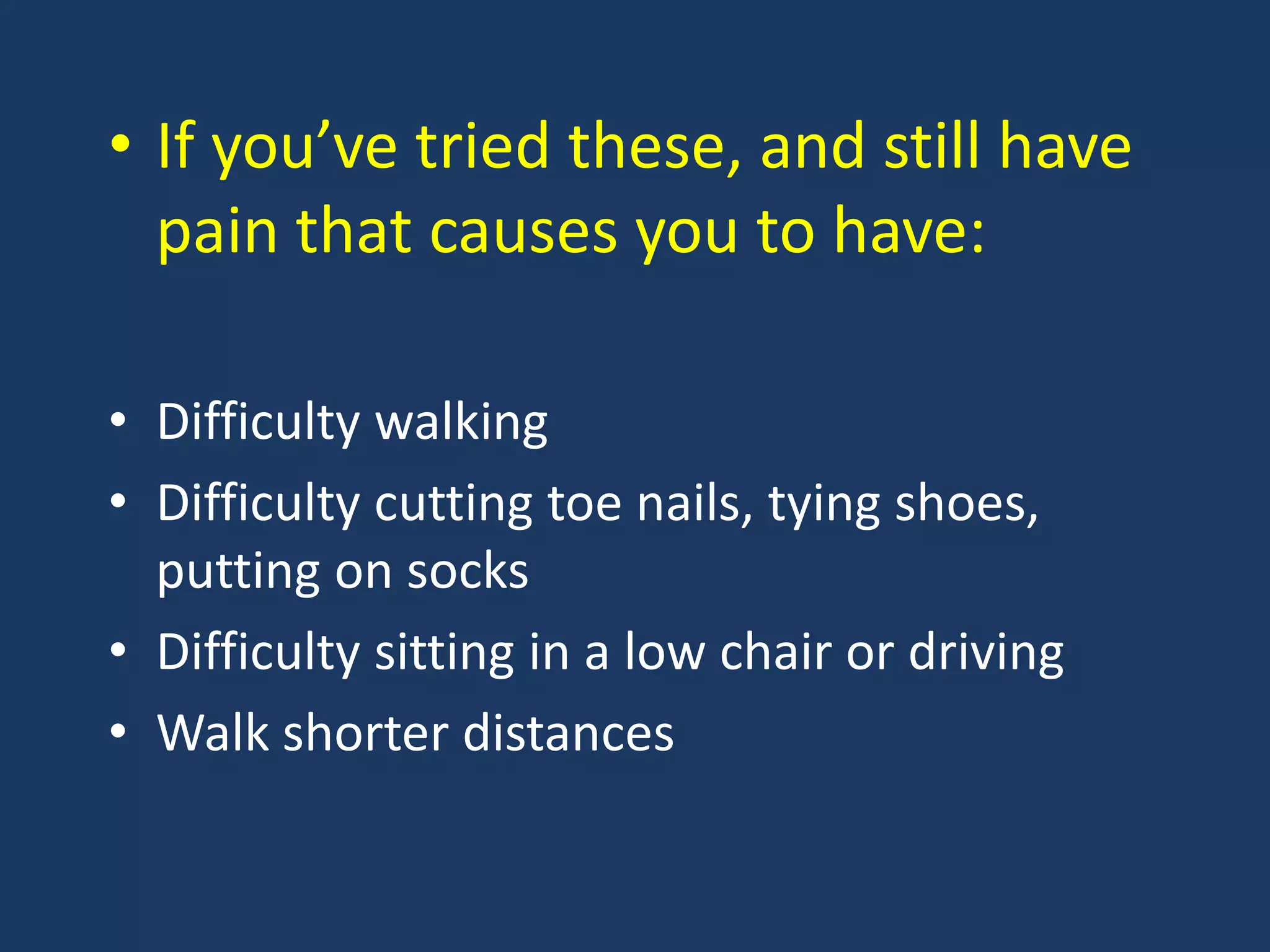 • If you’ve tried these, and still have
pain that causes you to have:
• Difficulty walking
• Difficulty cutting toe nails, tying shoes,
putting on socks
• Difficulty sitting in a low chair or driving
• Walk shorter distances
 