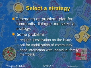 Select a strategy
    sDepending on problem, plan for
     community dialogue and select a
     strategy.
    s Some problems
        – require sensitization on the issue.
        – call for mobilization of community
        – need interaction with individual family
          members.


Waqas A. Khan            SYBAN           Community
 
