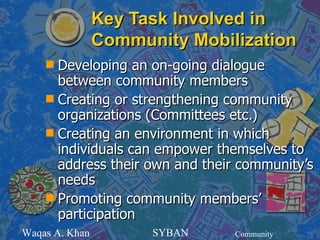 Key Task Involved in
                Community Mobilization
    s Developing an on-going dialogue
      between community members
    s Creating or strengthening community
      organizations (Committees etc.)
    s Creating an environment in which
      individuals can empower themselves to
      address their own and their community’s
      needs
    s Promoting community members’
      participation
Waqas A. Khan         SYBAN     Community
 
