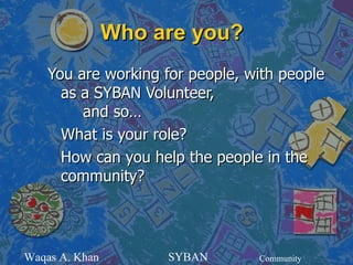 Who are you?
    You are working for people, with people
      as a SYBAN Volunteer,
         and so…
      What is your role?
      How can you help the people in the
      community?




Waqas A. Khan        SYBAN       Community
 