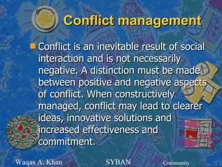 Conflict management
    s   Conflict is an inevitable result of social
        interaction and is not necessarily
        negative. A distinction must be made
        between positive and negative aspects
        of conflict. When constructively
        managed, conflict may lead to clearer
        ideas, innovative solutions and
        increased effectiveness and
        commitment.
Waqas A. Khan           SYBAN          Community
 