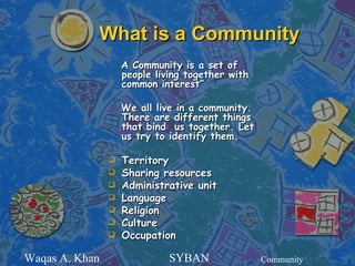 What is a Community
                    A Community is a set of
                    people living together with
                    common interest”

                    We all live in a community.
                    There are different things
                    that bind us together. Let
                    us try to identify them.

                   Territory
                   Sharing resources
                   Administrative unit
                   Language
                   Religion
                   Culture
                   Occupation

Waqas A. Khan                 SYBAN               Community
 