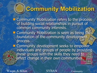 Community Mobilization
    s   Community Mobilization refers to the process
        of building social relationships in pursuit of
        common community interests.
    s   Community Mobilization is seen as being the
        foundation of the community development
        process.
    s   Community development seeks to empower
        individuals and groups of people by providing
        these groups with the skills they need to
        affect change in their own communities.


Waqas A. Khan            SYBAN           Community
 