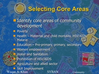Selecting Core Areas
    s   Identify core areas of community
        development
    s Poverty
   s Health – Maternal and child mortality, HIV/AIDs,
      Malaria
   s Education – Pre-primary, primary, secondary
   s Women empowerment
   s Water and Sanitation
   s Prohibition of HIV/AIDS
   s Agriculture and allied sector
   s Skill Improvement
Waqas A. Khan              SYBAN            Community
 