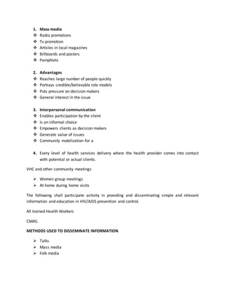 1. Mass media
 Radio promotions
 Tv promotion
 Articles in local magazines
 Billboards and posters
 Pamphlets
2. Advantages
 Reaches large number of people quickly
 Portrays credible/believable role models
 Puts pressure on decision makers
 General interest in the issue
3. Interpersonal communication
 Enables participation by the client
 Is an informal choice
 Empowers clients as decision makers
 Generate value of issues
 Community mobilization for a
4. Every level of health services delivery where the health provider comes into contact
with potential or actual clients.
VHC and other community meetings
 Women group meetings
 At home during home visits
The following shall participate activity in providing and disseminating simple and relevant
information and education in HIV/AIDS prevention and control.
All trained Health Workers
CMAS.
METHODS USED TO DISSEMINATE INFORMATION
 Talks
 Mass media
 Folk media
 