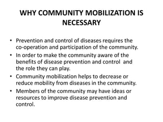 WHY COMMUNITY MOBILIZATION IS
NECESSARY
• Prevention and control of diseases requires the
co-operation and participation of the community.
• In order to make the community aware of the
benefits of disease prevention and control and
the role they can play.
• Community mobilization helps to decrease or
reduce mobility from diseases in the community.
• Members of the community may have ideas or
resources to improve disease prevention and
control.
 