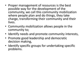 • Proper management of resources is the best
possible way for the development of the
community, we call this community mobilization
where people plan and do things, they take
charge, transforming their community and their
lives.
• Community mobilization allows people in the
community to;
• Identify needs and promote community interests,
• Promote good leadership and democratic
decision making,
• Identify specific groups for undertaking specific
problems.
 