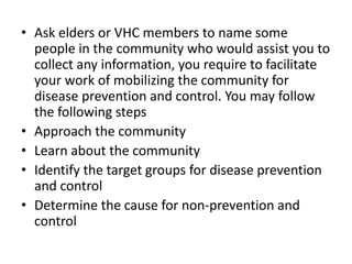 • Ask elders or VHC members to name some
people in the community who would assist you to
collect any information, you require to facilitate
your work of mobilizing the community for
disease prevention and control. You may follow
the following steps
• Approach the community
• Learn about the community
• Identify the target groups for disease prevention
and control
• Determine the cause for non-prevention and
control
 