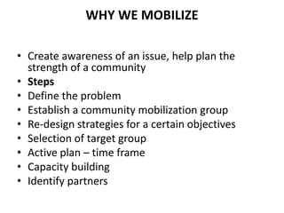 WHY WE MOBILIZE
• Create awareness of an issue, help plan the
strength of a community
• Steps
• Define the problem
• Establish a community mobilization group
• Re-design strategies for a certain objectives
• Selection of target group
• Active plan – time frame
• Capacity building
• Identify partners
 