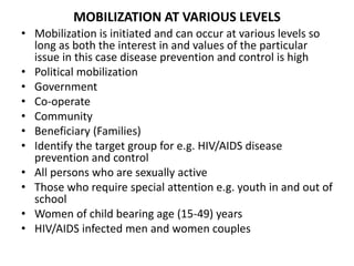MOBILIZATION AT VARIOUS LEVELS
• Mobilization is initiated and can occur at various levels so
long as both the interest in and values of the particular
issue in this case disease prevention and control is high
• Political mobilization
• Government
• Co-operate
• Community
• Beneficiary (Families)
• Identify the target group for e.g. HIV/AIDS disease
prevention and control
• All persons who are sexually active
• Those who require special attention e.g. youth in and out of
school
• Women of child bearing age (15-49) years
• HIV/AIDS infected men and women couples
 