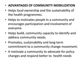 • ADVANTAGES OF COMMUNITY MOBILIZATION
• Helps local ownership and the sustainability of
the health programmes.
• Helps to motivates people in a community and
encourages participation and involvement of
everyone.
• Helps build, community capacity to identify and
address community needs.
• Promotes, sustainability and long-term
commitment to a community change movement.
• It motivate a community to advocate for policy
changes and respond better to health needs
 