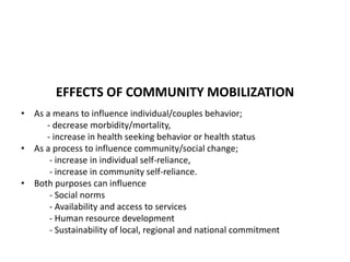 EFFECTS OF COMMUNITY MOBILIZATION
• As a means to influence individual/couples behavior;
- decrease morbidity/mortality,
- increase in health seeking behavior or health status
• As a process to influence community/social change;
- increase in individual self-reliance,
- increase in community self-reliance.
• Both purposes can influence
- Social norms
- Availability and access to services
- Human resource development
- Sustainability of local, regional and national commitment
 