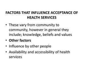 FACTORS THAT INFLUENCE ACCEPTANCE OF
HEALTH SERVICES
• These vary from community to
community, however in general they
include; knowledge, beliefs and values
• Other factors
• Influence by other people
• Availability and accessibility of health
services
 