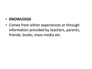 • KNOWLEDGE
• Comes from either experiences or through
information provided by teachers, parents,
friends, books, mass media etc.
 