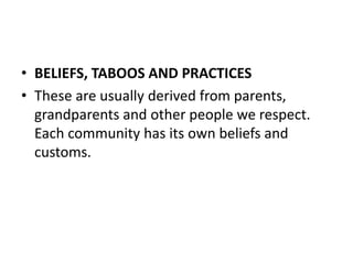 • BELIEFS, TABOOS AND PRACTICES
• These are usually derived from parents,
grandparents and other people we respect.
Each community has its own beliefs and
customs.
 