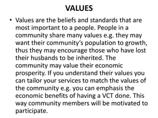 VALUES
• Values are the beliefs and standards that are
most important to a people. People in a
community share many values e.g. they may
want their community‘s population to growth,
thus they may encourage those who have lost
their husbands to be inherited. The
community may value their economic
prosperity. If you understand their values you
can tailor your services to match the values of
the community e.g. you can emphasis the
economic benefits of having a VCT done. This
way community members will be motivated to
participate.
 