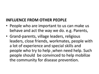 INFLUENCE FROM OTHER PEOPLE
• People who are important to us can make us
behave and act the way we do. e.g. Parents,
• Grand-parents, village leaders, religious
leaders, close friends, workmates, people with
a lot of experience and special skills and
people who try to help ,when need help. Such
people should be convinced to help mobilize
the community for disease prevention.
 