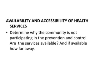AVAILABILITY AND ACCESSIBILITY OF HEALTH
SERVICES
• Determine why the community is not
participating in the prevention and control.
Are the services available? And if available
how far away.
 