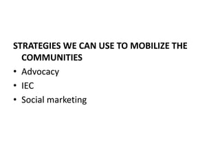 STRATEGIES WE CAN USE TO MOBILIZE THE
COMMUNITIES
• Advocacy
• IEC
• Social marketing
 