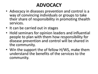 ADVOCACY
• Advocacy in diseases prevention and control is a
way of convincing individuals or groups to take
their share of responsibility in promoting thealth
services.
• It can be carried out in stages
• Hold seminars for opinion leaders and influential
people to plan with them how responsibility for
disease prevention and control will be shared in
the community.
• Win the support the of fellow H/WS, make them
understand the benefits of the services to the
community.
 