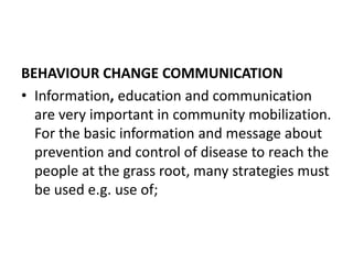 BEHAVIOUR CHANGE COMMUNICATION
• Information, education and communication
are very important in community mobilization.
For the basic information and message about
prevention and control of disease to reach the
people at the grass root, many strategies must
be used e.g. use of;
 
