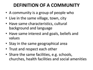 DEFINITION OF A COMMUNITY
• A community is a group of people who
• Live in the same village, town, city
• Have same characteristics, cultural
background and language
• Have same interest and goals, beliefs and
values
• Stay in the same geographical area
• Trust and respect each other
• Share the same facilities, e.g. schools,
churches, health facilities and social amenities
 