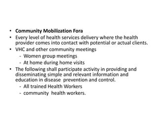 • Community Mobilization Fora
• Every level of health services delivery where the health
provider comes into contact with potential or actual clients.
• VHC and other community meetings
- Women group meetings
- At home during home visits
• The following shall participate activity in providing and
disseminating simple and relevant information and
education in disease prevention and control.
- All trained Health Workers
- community health workers.
 