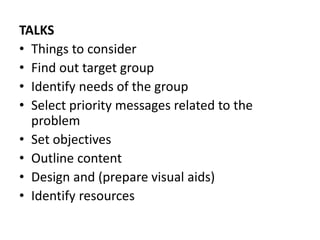 TALKS
• Things to consider
• Find out target group
• Identify needs of the group
• Select priority messages related to the
problem
• Set objectives
• Outline content
• Design and (prepare visual aids)
• Identify resources
 