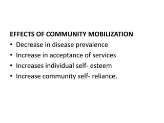 EFFECTS OF COMMUNITY MOBILIZATION
• Decrease in disease prevalence
• Increase in acceptance of services
• Increases individual self- esteem
• Increase community self- reliance.
 