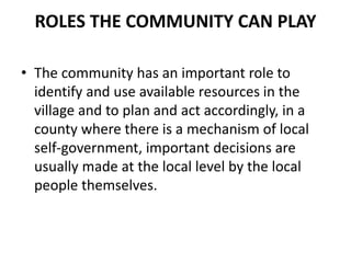 ROLES THE COMMUNITY CAN PLAY
• The community has an important role to
identify and use available resources in the
village and to plan and act accordingly, in a
county where there is a mechanism of local
self-government, important decisions are
usually made at the local level by the local
people themselves.
 