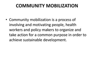 COMMUNITY MOBILIZATION
• Community mobilization is a process of
involving and motivating people, health
workers and policy makers to organize and
take action for a common purpose in order to
achieve sustainable development.
 