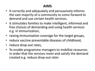 AIMS
• It correctly and adequately and persuasively informs
the vast majority of a community to come forward to
demand and use certain health services.
• It stimulates families to make intelligent, informed and
free choices of demanding and using health services
e.g. in immunization,
• raising immunization coverage for the target groups,
• reduce vaccine preventable diseases of childhood,
• reduce drop-out rates,
• To enable programme managers to mobilize resources
in order that the services meet and satisfy the demand
created e.g. reduce drop-out rates
 