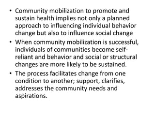 • Community mobilization to promote and
sustain health implies not only a planned
approach to influencing individual behavior
change but also to influence social change
• When community mobilization is successful,
individuals of communities become self-
reliant and behavior and social or structural
changes are more likely to be sustained.
• The process facilitates change from one
condition to another; support, clarifies,
addresses the community needs and
aspirations.
 