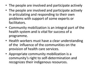 • The people are involved and participate actively
• The people are involved and participate actively
in articulating and responding to their own
problems with support of some experts or
facilitators.
• Community mobilization is an integral part of the
health system and is vital for success of a
programme.
• Health workers must have a clear understanding
of the influence of the communities on the
provision of health care services.
• Appropriate community mobilization is a
community’s right to self-determination and
recognizes their indigenous resources.
 