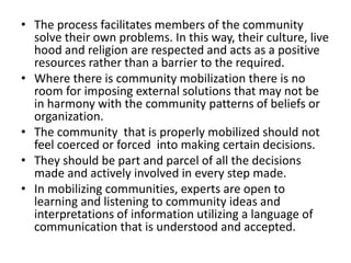 • The process facilitates members of the community
solve their own problems. In this way, their culture, live
hood and religion are respected and acts as a positive
resources rather than a barrier to the required.
• Where there is community mobilization there is no
room for imposing external solutions that may not be
in harmony with the community patterns of beliefs or
organization.
• The community that is properly mobilized should not
feel coerced or forced into making certain decisions.
• They should be part and parcel of all the decisions
made and actively involved in every step made.
• In mobilizing communities, experts are open to
learning and listening to community ideas and
interpretations of information utilizing a language of
communication that is understood and accepted.
 