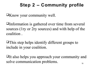 Step 2 – Community profile
Know your community well.
Information is gathered over time from several
sources (1ry or 2ry sources) and with help of the
coalition .
This step helps identify different groups to
include in your coalition.
It also helps you approach your community and
solve communication problems. 18
 
