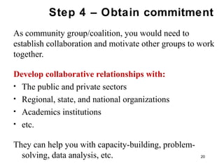 Step 4 – Obtain commitment
As community group/coalition, you would need to
establish collaboration and motivate other groups to work
together.
Develop collaborative relationships with:
• The public and private sectors
• Regional, state, and national organizations
• Academics institutions
• etc.
They can help you with capacity-building, problem-
solving, data analysis, etc. 20
 
