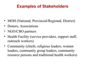 Examples of Stakeholders
• MOH (National, Provincial/Regional, District)
• Donors, Associations
• NGO/CBO partners
• Health Facility (service providers, support staff,
outreach workers)
• Community (chiefs, religious leaders, women
leaders, community group leaders, community
resource persons and traditional health workers)
 