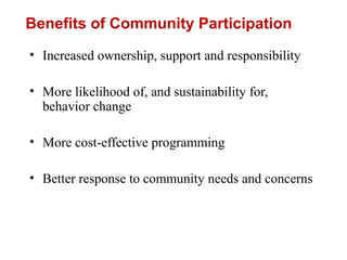 Benefits of Community Participation
• Increased ownership, support and responsibility
• More likelihood of, and sustainability for,
behavior change
• More cost-effective programming
• Better response to community needs and concerns
 