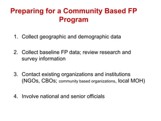 Preparing for a Community Based FP
Program
1. Collect geographic and demographic data
2. Collect baseline FP data; review research and
survey information
3. Contact existing organizations and institutions
(NGOs, CBOs; community based organizations, local MOH)
4. Involve national and senior officials
 