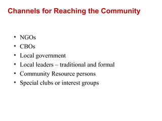 Channels for Reaching the Community
• NGOs
• CBOs
• Local government
• Local leaders – traditional and formal
• Community Resource persons
• Special clubs or interest groups
 