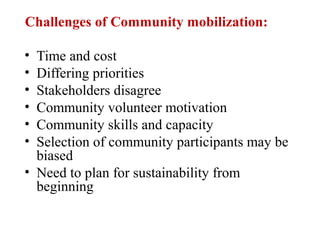 Challenges of Community mobilization:
• Time and cost
• Differing priorities
• Stakeholders disagree
• Community volunteer motivation
• Community skills and capacity
• Selection of community participants may be
biased
• Need to plan for sustainability from
beginning
 