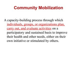 Community Mobilization
A capacity-building process through which
individuals, groups, or organizations plan,
carry out, and evaluate activities on a
participatory and sustained basis to improve
their health and other needs, either on their
own initiative or stimulated by others.
 