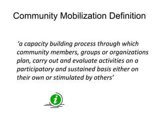 Community Mobilization Definition
‘a capacity building process through which
community members, groups or organizations
plan, carry out and evaluate activities on a
participatory and sustained basis either on
their own or stimulated by others’
 