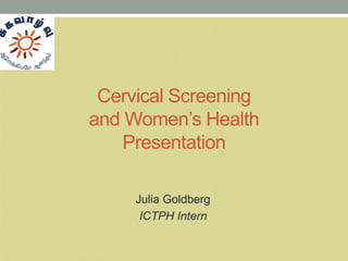 Cervical Screening
and Women’s Health
    Presentation

     Julia Goldberg
      ICTPH Intern
 