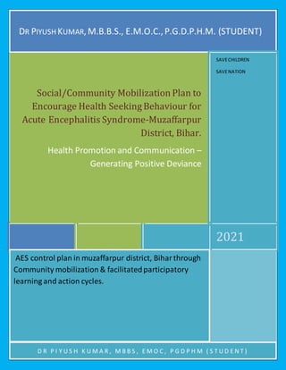1Social/Community Mobilization Plan to Encourage
Health Seeking Behaviour for Acute Encephalitis
Syndrome-Muzaffarpur District, Bihar. Dr Piyush
Kumar, M.B.B.S., E.M.O.C., PGDPHM (student).1
Page
1
D
Dr Piyush Kumar
General Medical Officer
MBBS, EMOC, PGDPHM (STUDENT)
Bihar Health Services
Government of Bihar
Email-drpiyush003@gmail.com
Mob-+919955301119/+917677833752
DR PIYUSH KUMAR,M.B.B.S., E.M.O.C.,P.G.D.P.H.M. (STUDENT)
2021
Social/Community Mobilization Plan to
Encourage Health SeekingBehaviour for
Acute Encephalitis Syndrome-Muzaffarpur
District, Bihar.
Health Promotion and Communication –
Generating Positive Deviance
SAVECHILDREN
SAVENATION
AES control plan in muzaffarpur district, Biharthrough
Community mobilization & facilitatedparticipatory
learning and action cycles.
D R P I Y U S H K U M A R , M B B S , E M O C , P G D P H M ( S T U D E N T )
 