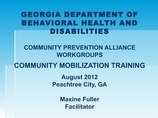 GEORGIA DEPARTMENT OF
 BEHAVIORAL HEALTH AND
      DISABILITIES

  COMMUNITY PREVENTION ALLIANCE
          WORKGROUPS
COMMUNITY MOBILIZATION TRAINING
           August 2012
         Peachtree City, GA

           Maxine Fuller
            Facilitator
 