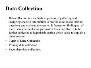 Data Collection
• Data collection is a methodical process of gathering and
analyzing specific information to proffer solutions to relevant
questions and evaluate the results. It focuses on finding out all
there is to a particular subject matter. Data is collected to be
further subjected to hypothesis testing which seeks to explain a
phenomenon.
• Types of Data Collection
• Primary data collection
• Secondary data collection.
 