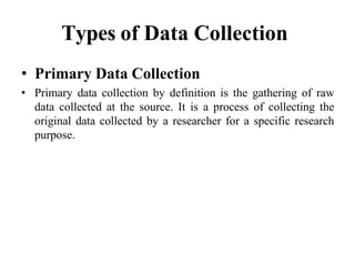 Types of Data Collection
• Primary Data Collection
• Primary data collection by definition is the gathering of raw
data collected at the source. It is a process of collecting the
original data collected by a researcher for a specific research
purpose.
 